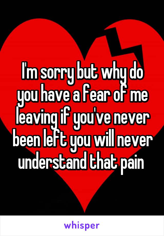 I'm sorry but why do you have a fear of me leaving if you've never been left you will never understand that pain 