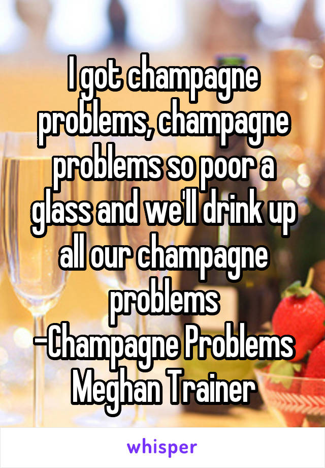 I got champagne problems, champagne problems so poor a glass and we'll drink up all our champagne problems
-Champagne Problems
Meghan Trainer