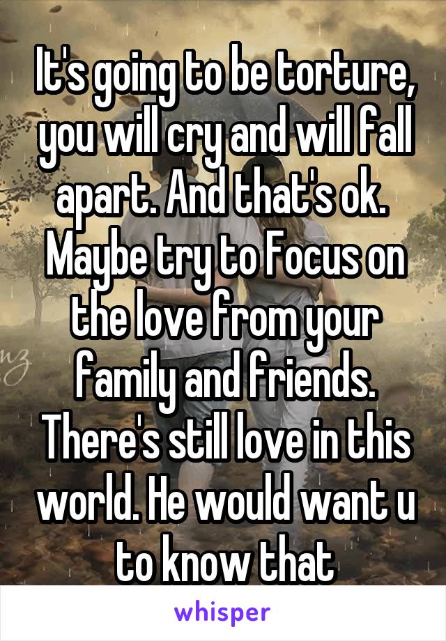 It's going to be torture, you will cry and will fall apart. And that's ok.  Maybe try to Focus on the love from your family and friends. There's still love in this world. He would want u to know that