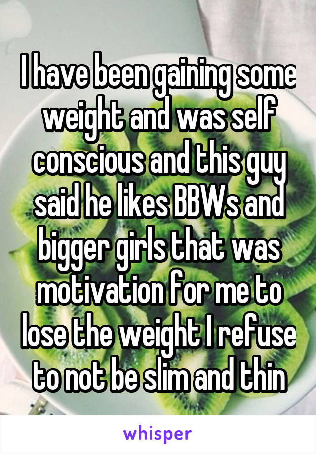 I have been gaining some weight and was self conscious and this guy said he likes BBWs and bigger girls that was motivation for me to lose the weight I refuse to not be slim and thin