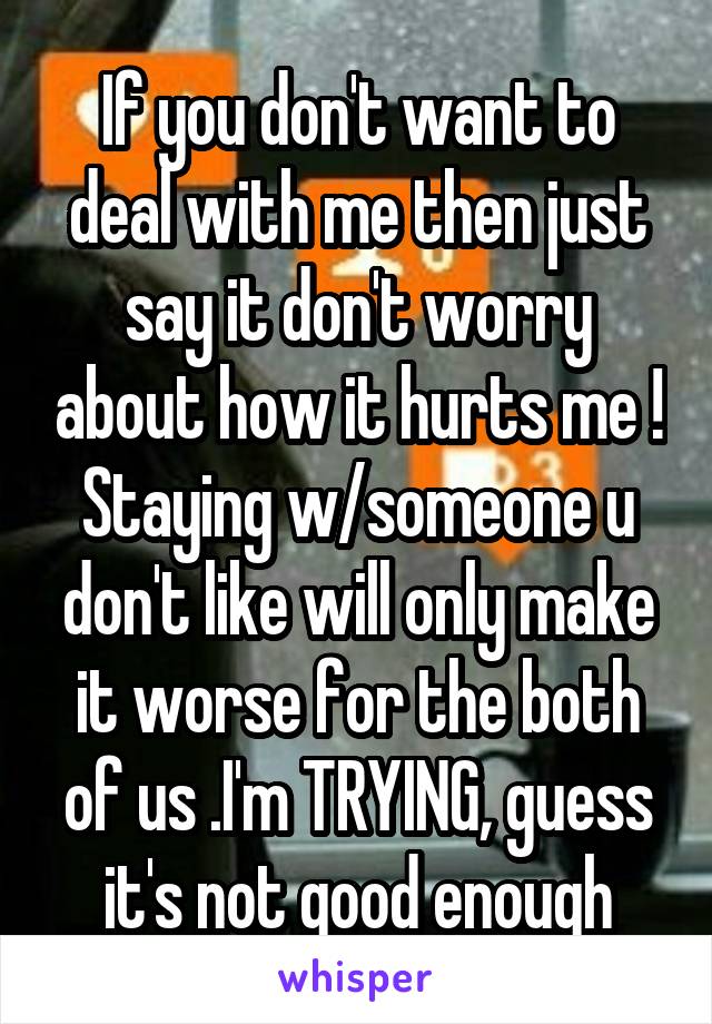 If you don't want to deal with me then just say it don't worry about how it hurts me ! Staying w/someone u don't like will only make it worse for the both of us .I'm TRYING, guess it's not good enough