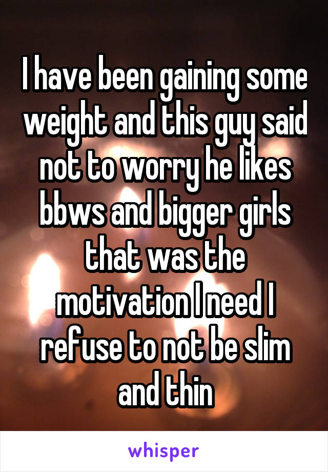 I have been gaining some weight and this guy said not to worry he likes bbws and bigger girls that was the motivation I need I refuse to not be slim and thin