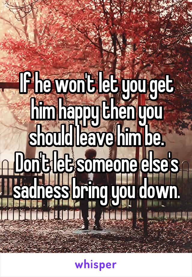 If he won't let you get him happy then you should leave him be. Don't let someone else's sadness bring you down.