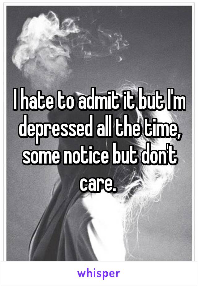 I hate to admit it but I'm depressed all the time, some notice but don't care. 