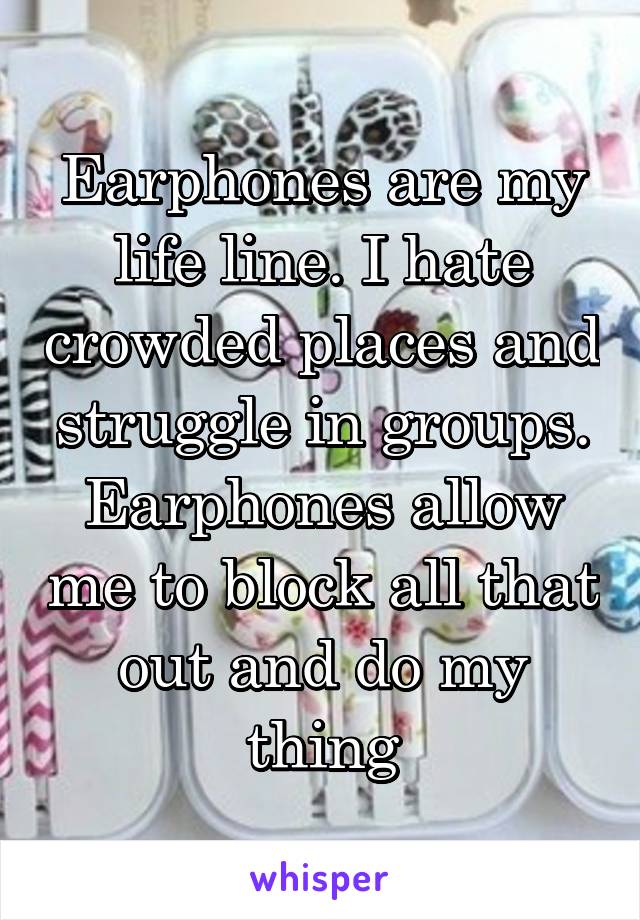 Earphones are my life line. I hate crowded places and struggle in groups. Earphones allow me to block all that out and do my thing