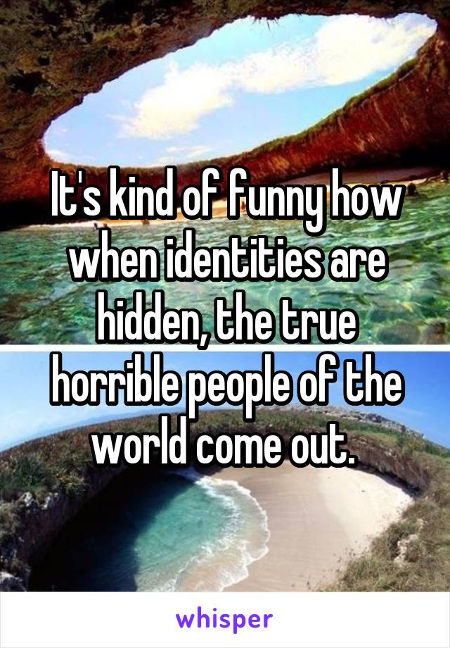 It's kind of funny how when identities are hidden, the true horrible people of the world come out. 