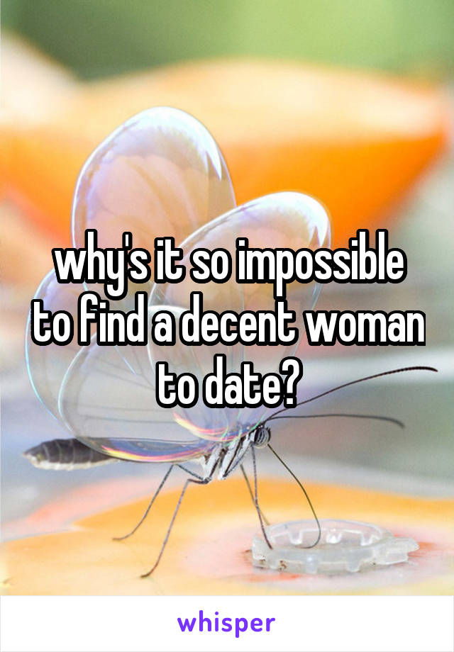 why's it so impossible to find a decent woman to date?