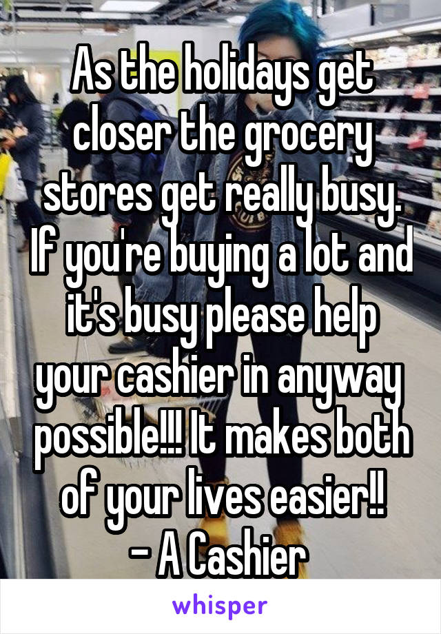 As the holidays get closer the grocery stores get really busy. If you're buying a lot and it's busy please help your cashier in anyway  possible!!! It makes both of your lives easier!!
- A Cashier 