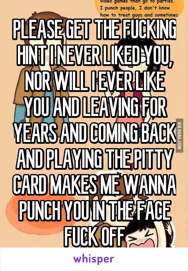 PLEASE GET THE FUCKING HINT I NEVER LIKED YOU, NOR WILL I EVER LIKE YOU AND LEAVING FOR YEARS AND COMING BACK AND PLAYING THE PITTY CARD MAKES ME WANNA PUNCH YOU IN THE FACE FUCK OFF