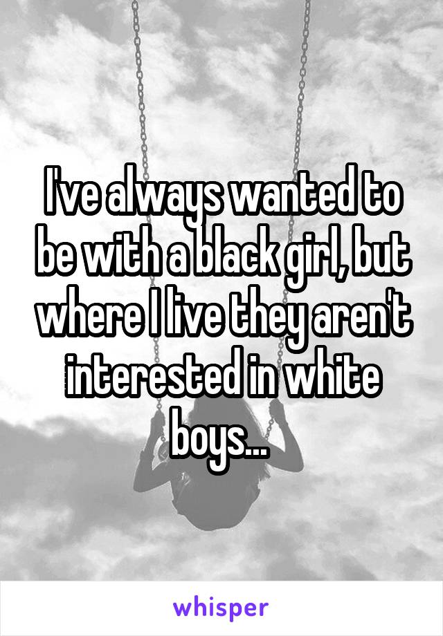 I've always wanted to be with a black girl, but where I live they aren't interested in white boys... 