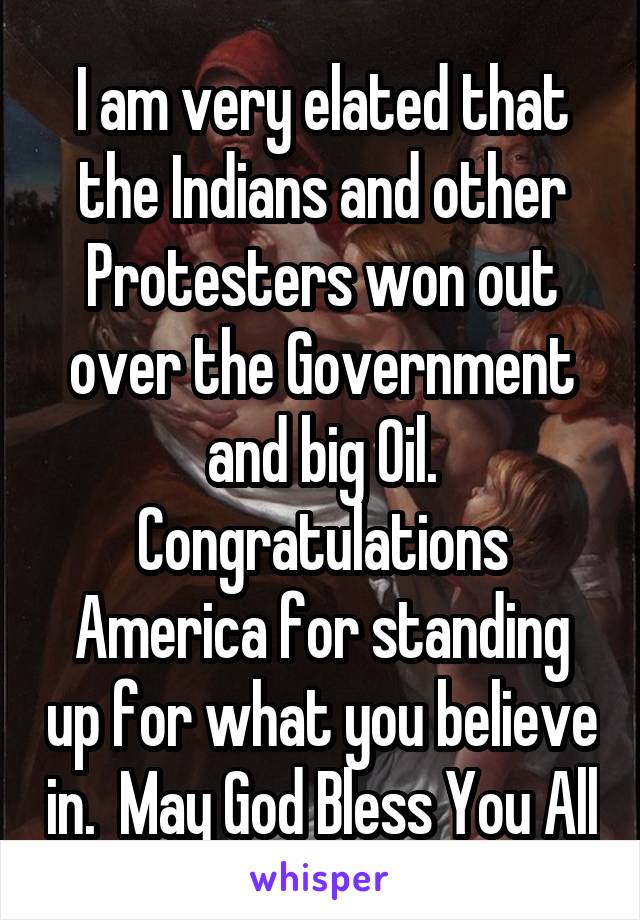 I am very elated that the Indians and other Protesters won out over the Government and big Oil. Congratulations America for standing up for what you believe in.  May God Bless You All