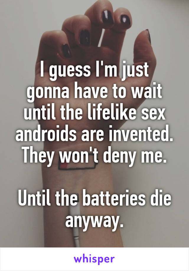 
I guess I'm just gonna have to wait until the lifelike sex androids are invented.
They won't deny me.

Until the batteries die anyway.