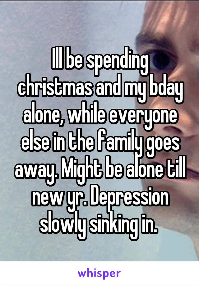 Ill be spending christmas and my bday alone, while everyone else in the family goes away. Might be alone till new yr. Depression slowly sinking in. 