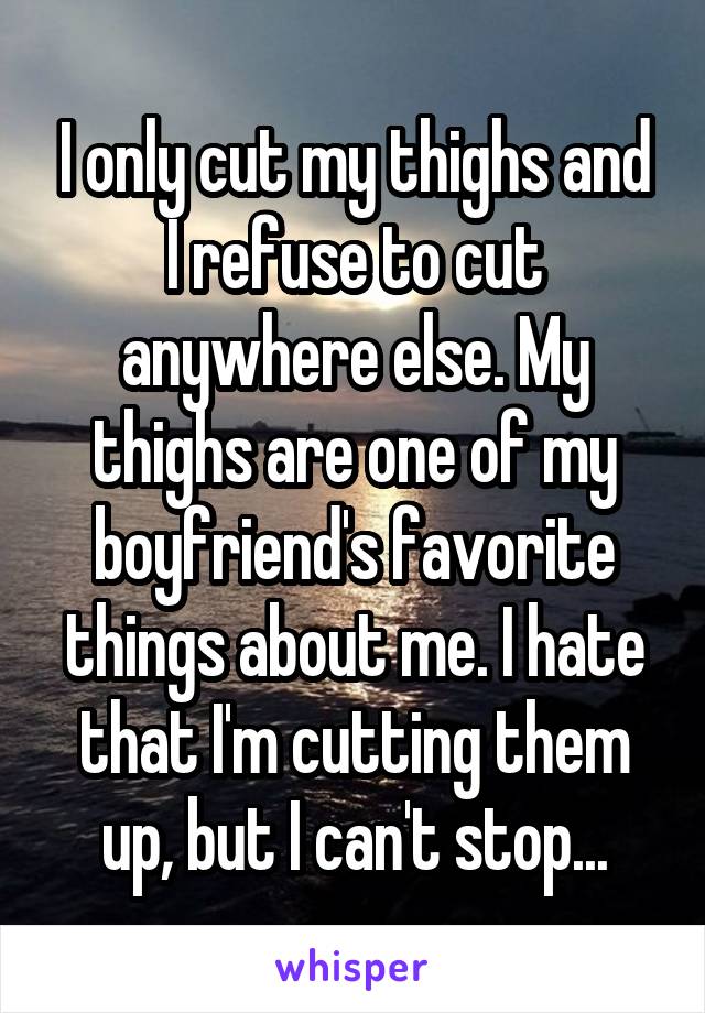 I only cut my thighs and I refuse to cut anywhere else. My thighs are one of my boyfriend's favorite things about me. I hate that I'm cutting them up, but I can't stop...