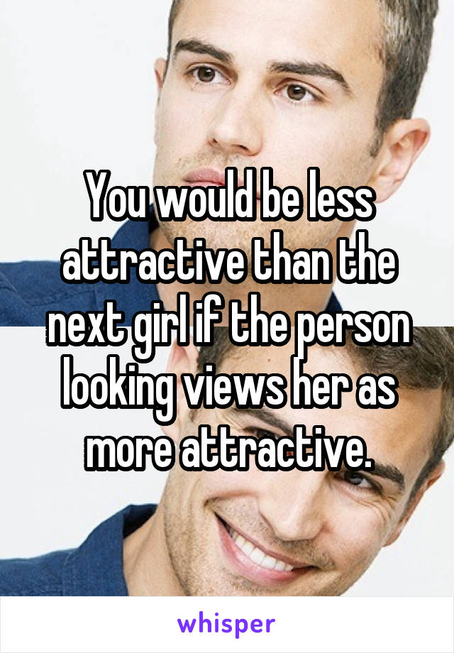 You would be less attractive than the next girl if the person looking views her as more attractive.