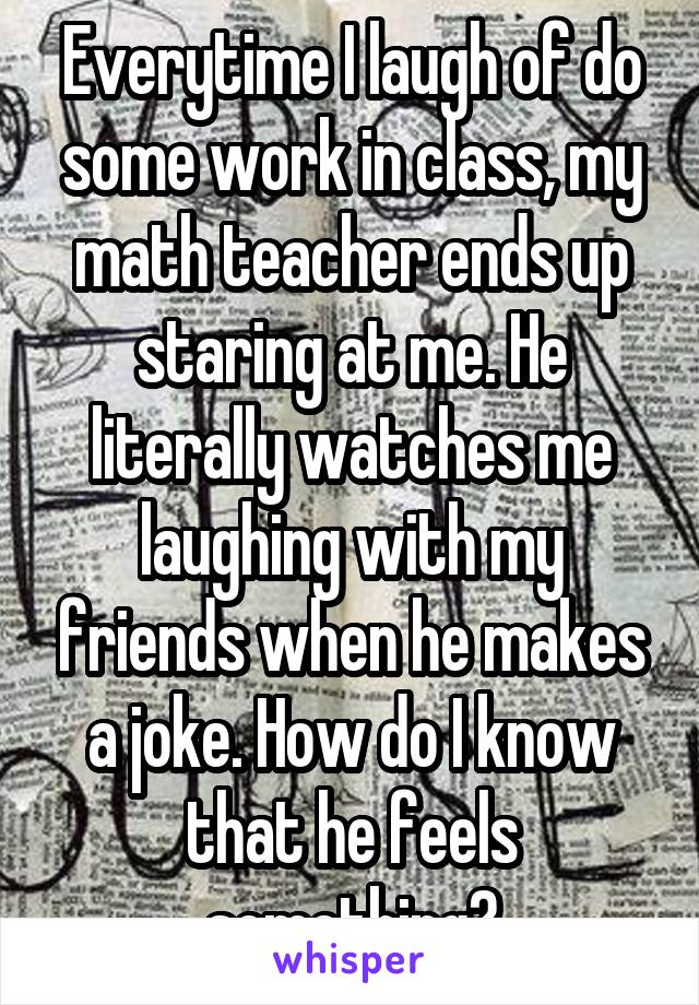 Everytime I laugh of do some work in class, my math teacher ends up staring at me. He literally watches me laughing with my friends when he makes a joke. How do I know that he feels something?