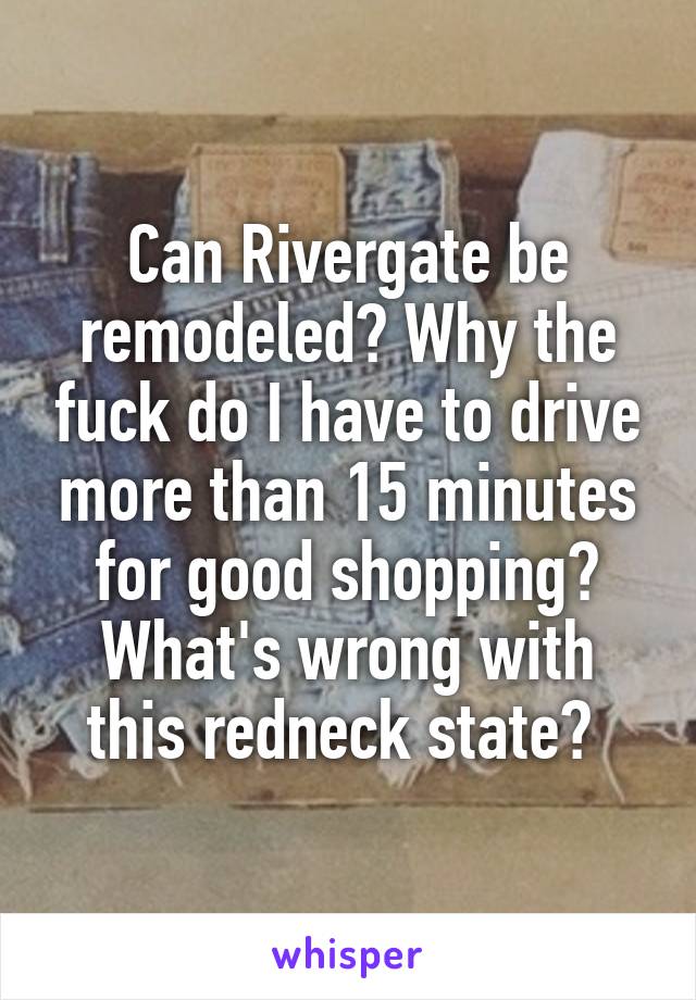 Can Rivergate be remodeled? Why the fuck do I have to drive more than 15 minutes for good shopping? What's wrong with this redneck state? 