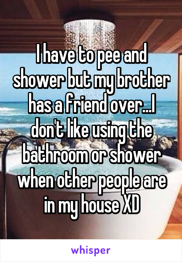 I have to pee and shower but my brother has a friend over...I don't like using the bathroom or shower when other people are in my house XD