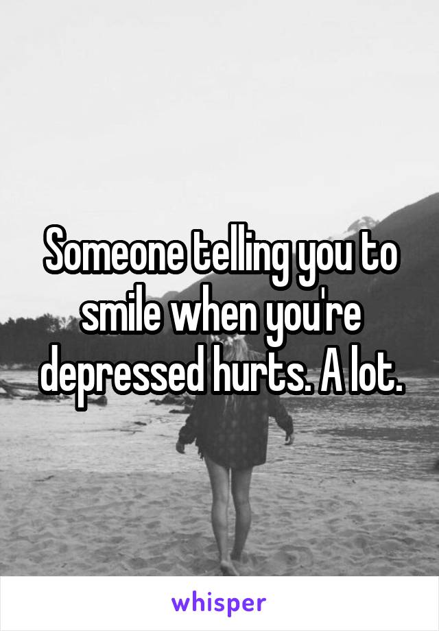 Someone telling you to smile when you're depressed hurts. A lot.