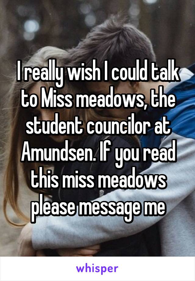 I really wish I could talk to Miss meadows, the student councilor at Amundsen. If you read this miss meadows please message me