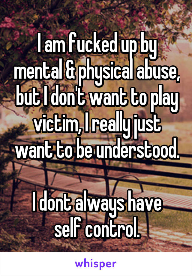 I am fucked up by mental & physical abuse, but I don't want to play victim, I really just want to be understood. 
I dont always have self control.