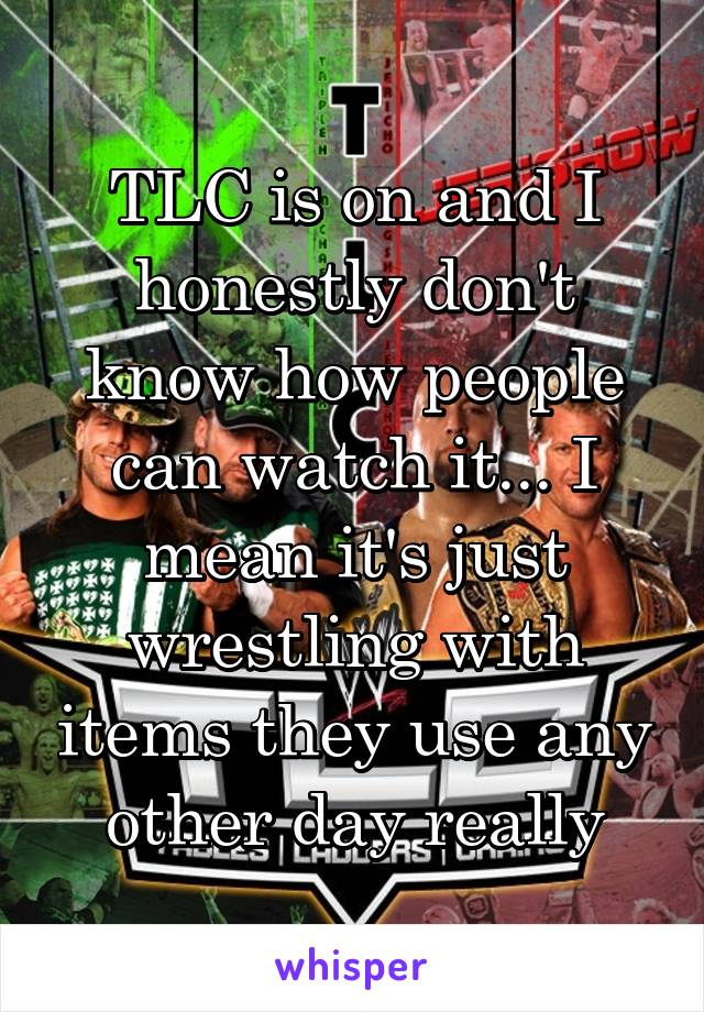 TLC is on and I honestly don't know how people can watch it... I mean it's just wrestling with items they use any other day really