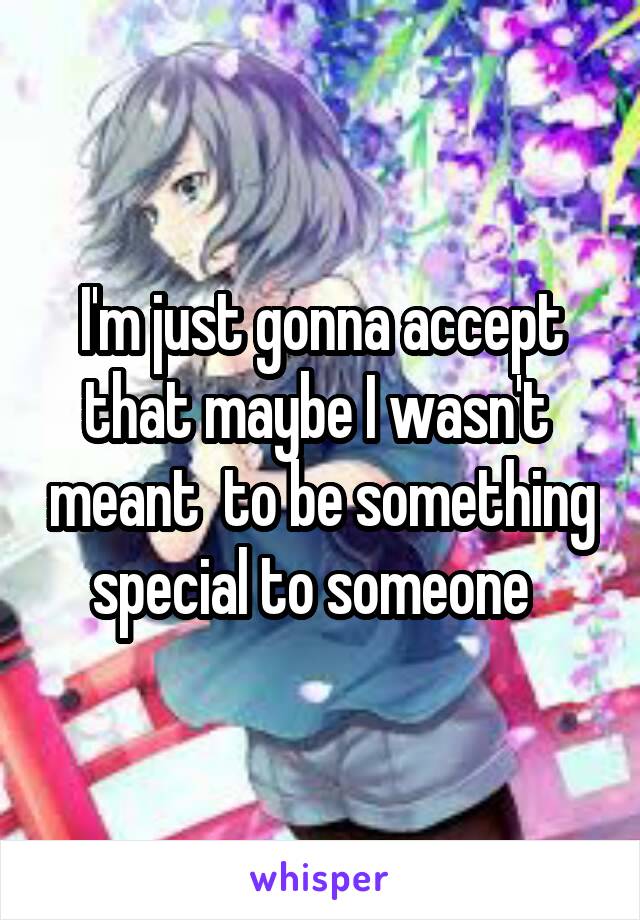 I'm just gonna accept that maybe I wasn't  meant  to be something special to someone  