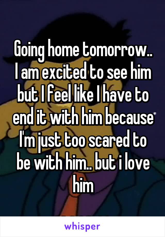 Going home tomorrow.. I am excited to see him but I feel like I have to end it with him because I'm just too scared to be with him.. but i love him