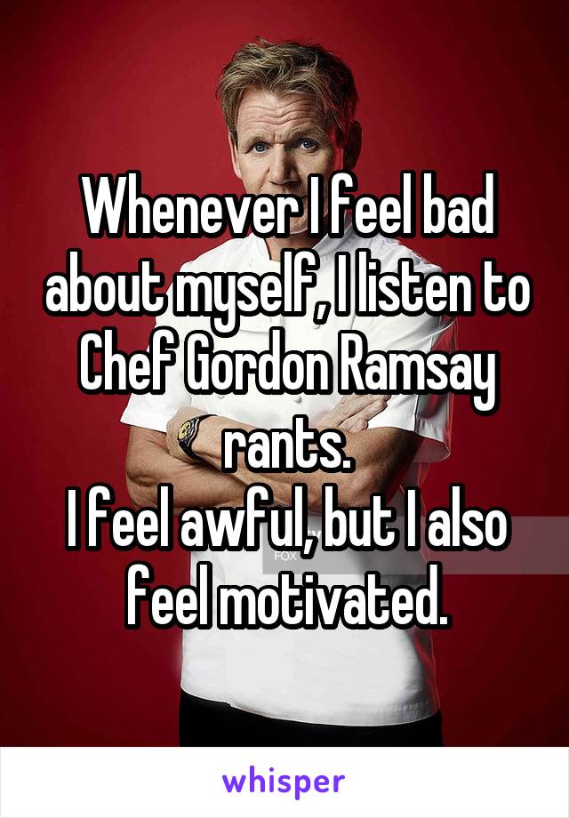 Whenever I feel bad about myself, I listen to Chef Gordon Ramsay rants.
I feel awful, but I also feel motivated.