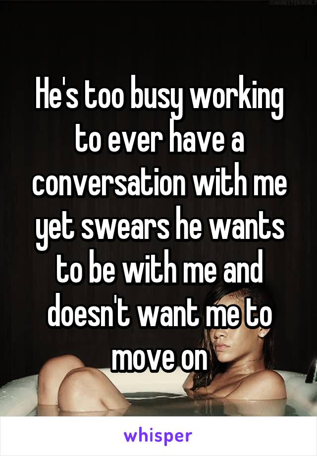 He's too busy working to ever have a conversation with me yet swears he wants to be with me and doesn't want me to move on