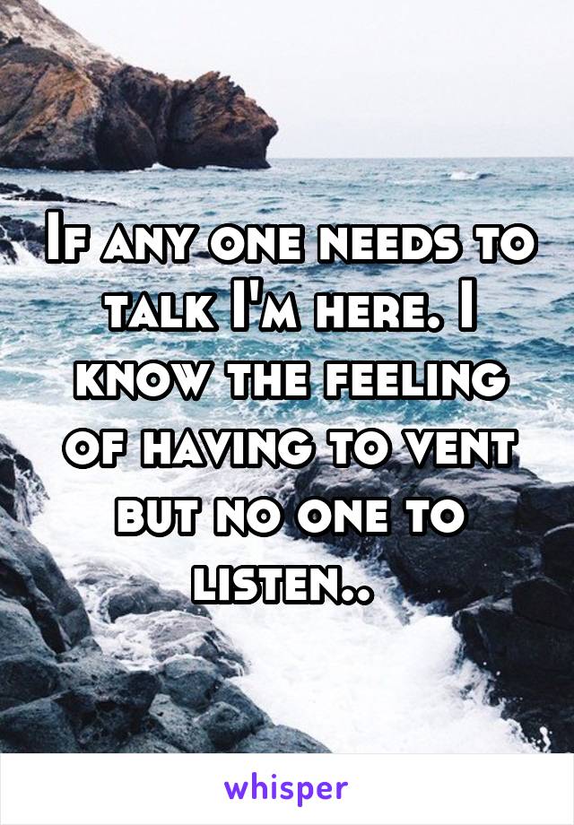 If any one needs to talk I'm here. I know the feeling of having to vent but no one to listen.. 