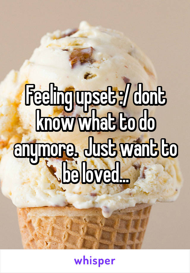 Feeling upset :/ dont know what to do anymore.  Just want to be loved...