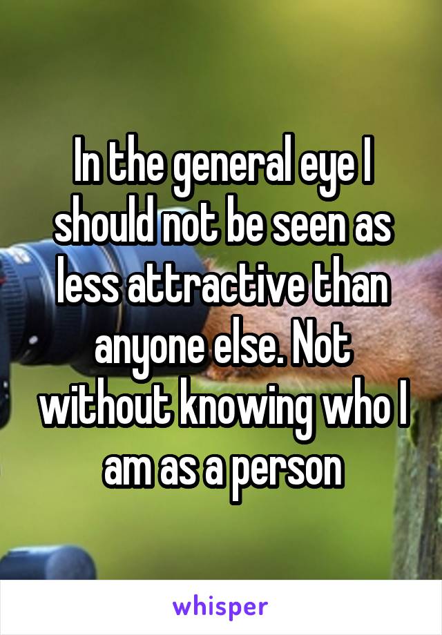 In the general eye I should not be seen as less attractive than anyone else. Not without knowing who I am as a person