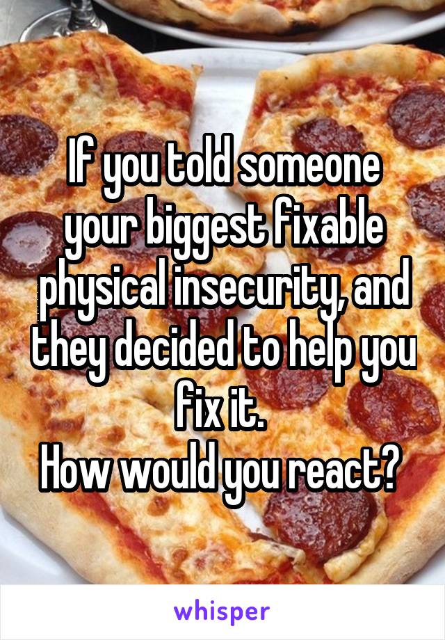 If you told someone your biggest fixable physical insecurity, and they decided to help you fix it. 
How would you react? 