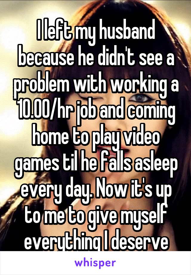 I left my husband because he didn't see a problem with working a 10.00/hr job and coming home to play video games til he falls asleep every day. Now it's up to me to give myself everything I deserve