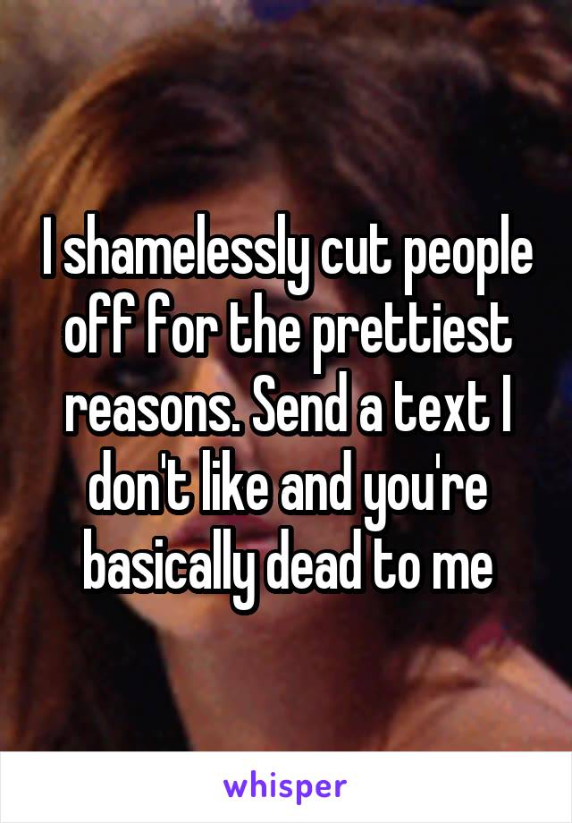 I shamelessly cut people off for the prettiest reasons. Send a text I don't like and you're basically dead to me