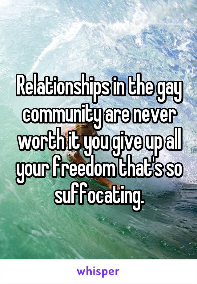 Relationships in the gay community are never worth it you give up all your freedom that's so suffocating.