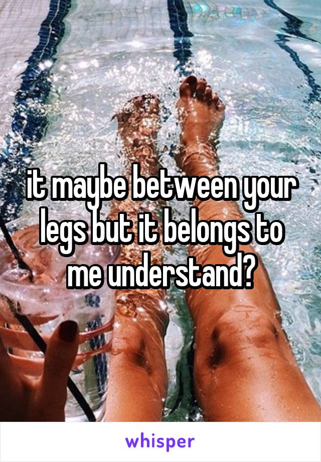 it maybe between your legs but it belongs to me understand?