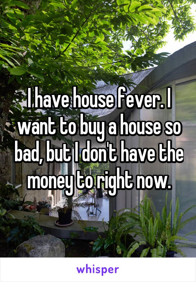 I have house fever. I want to buy a house so bad, but I don't have the money to right now.