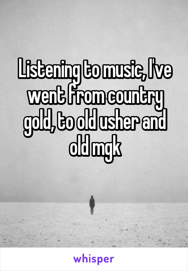 Listening to music, I've went from country gold, to old usher and old mgk

