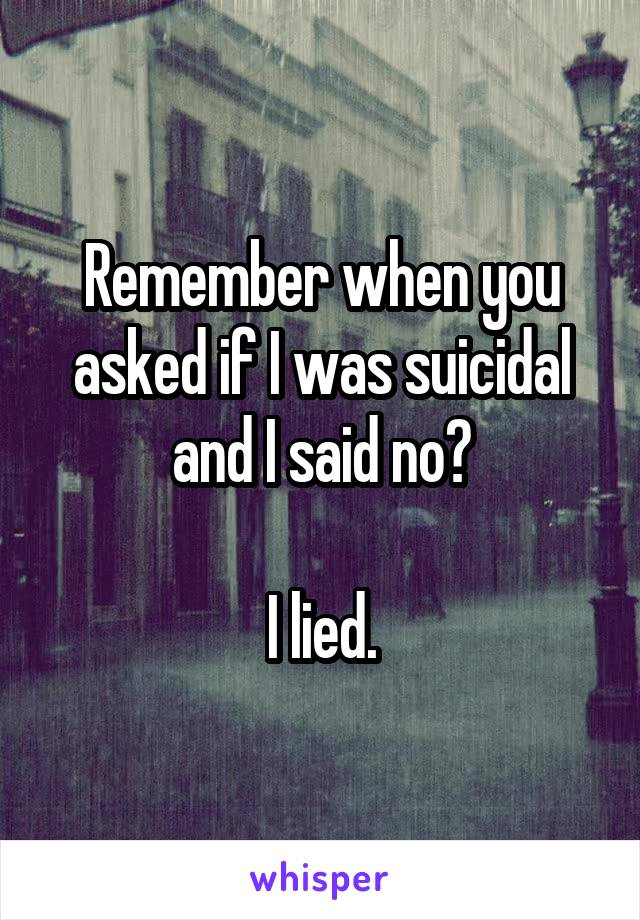 Remember when you asked if I was suicidal and I said no?

I lied.