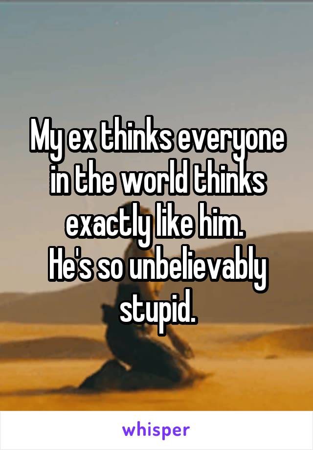 My ex thinks everyone in the world thinks exactly like him. 
He's so unbelievably stupid.