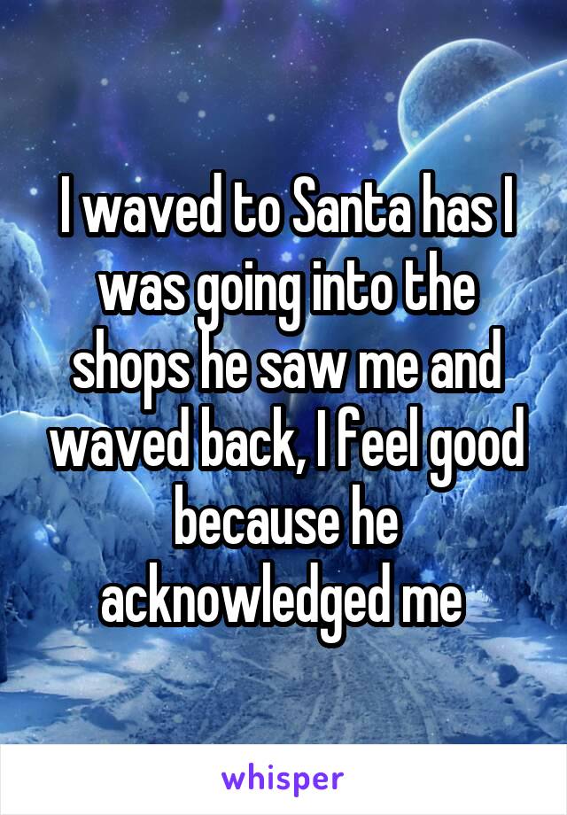 I waved to Santa has I was going into the shops he saw me and waved back, I feel good because he acknowledged me 