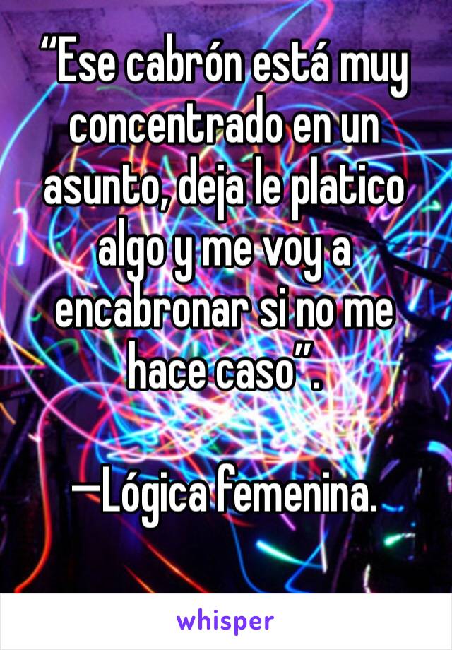 “Ese cabrón está muy concentrado en un asunto, deja le platico algo y me voy a encabronar si no me hace caso”.

—Lógica femenina.