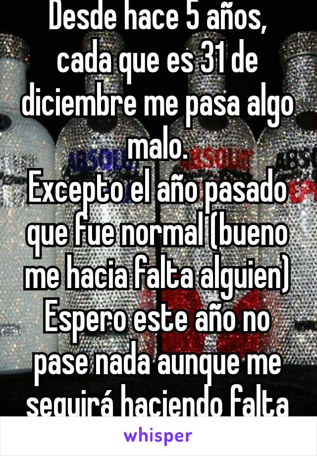 Desde hace 5 años, cada que es 31 de diciembre me pasa algo malo.
Excepto el año pasado que fue normal (bueno me hacia falta alguien)
Espero este año no pase nada aunque me seguirá haciendo falta dad.