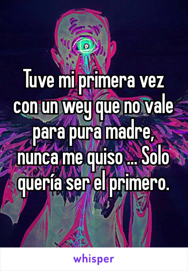 Tuve mi primera vez con un wey que no vale para pura madre, nunca me quiso ... Solo quería ser el primero.