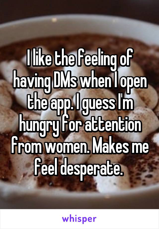 I like the feeling of having DMs when I open the app. I guess I'm hungry for attention from women. Makes me feel desperate. 