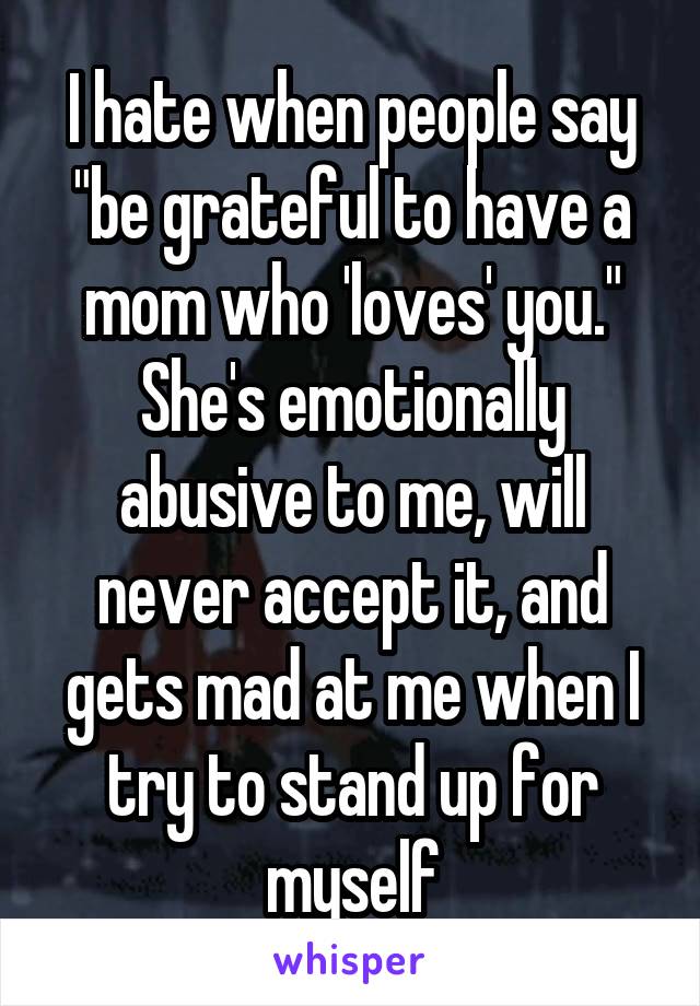 I hate when people say "be grateful to have a mom who 'loves' you."
She's emotionally abusive to me, will never accept it, and gets mad at me when I try to stand up for myself