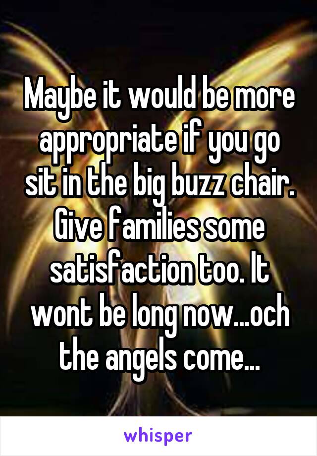 Maybe it would be more appropriate if you go sit in the big buzz chair. Give families some satisfaction too. It wont be long now...och the angels come...