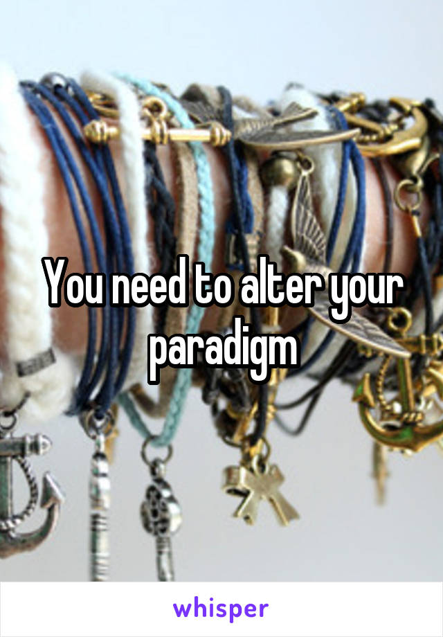 You need to alter your paradigm